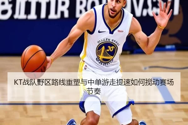 KT战队野区路线重塑与中单游走提速如何搅动赛场节奏